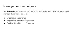 Management techniques
The kubectl command-line tool supports several different ways to create and
manage Kubernetes objects:
● Imperative commands
● Imperative object conﬁguration
● Declarative object conﬁguration
 