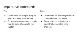 Imperative commands
Pro:
● Commands are simple, easy to
learn and easy to remember.
● Commands require only a single
step to make changes to the
cluster
Cons:
● Commands do not integrate with
change review processes.
● Commands do not provide an
audit trail associated with
changes.
 