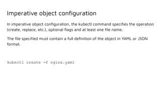 Imperative object conﬁguration
In imperative object conﬁguration, the kubectl command speciﬁes the operation
(create, replace, etc.), optional ﬂags and at least one ﬁle name.
The ﬁle speciﬁed must contain a full deﬁnition of the object in YAML or JSON
format.
kubectl create -f nginx.yaml
 