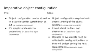 Imperative object conﬁguration
Pro:
● Object conﬁguration can be stored
in a source control system such as
Git (vs. imperative commands)
● It’s simpler and easier to
understand (vs. declarative object
conﬁguration)
Cons:
● Object conﬁguration requires basic
understanding of the object
schema (vs. imparative commands)
● It works best on ﬁles, not
directories (vs. declarative object
conﬁguration)
● Updates to live objects must be
reﬂected in conﬁguration ﬁles, or
they will be lost during the next
replacement (vs. declarative object
conﬁguration)
 