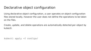 Declarative object conﬁguration
Using declarative object conﬁguration, a user operates on object conﬁguration
ﬁles stored locally, however the user does not deﬁne the operations to be taken
on the ﬁles.
Create, update, and delete operations are automatically detected per-object by
kubectl.
kubectl apply -f configs/
 