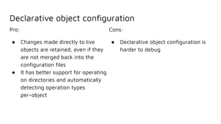Declarative object conﬁguration
Pro:
● Changes made directly to live
objects are retained, even if they
are not merged back into the
conﬁguration ﬁles
● It has better support for operating
on directories and automatically
detecting operation types
per-object
Cons:
● Declarative object conﬁguration is
harder to debug
 