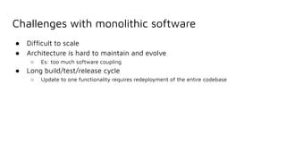 Challenges with monolithic software
● Difﬁcult to scale
● Architecture is hard to maintain and evolve
○ Es: too much software coupling
● Long build/test/release cycle
○ Update to one functionality requires redeployment of the entire codebase
 