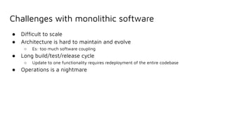 Challenges with monolithic software
● Difﬁcult to scale
● Architecture is hard to maintain and evolve
○ Es: too much software coupling
● Long build/test/release cycle
○ Update to one functionality requires redeployment of the entire codebase
● Operations is a nightmare
 