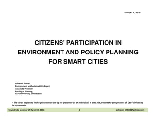 CITIZENS’ PARTICIPATION IN
ENVIRONMENT AND POLICY PLANNING
FOR SMART CITIES
March 4, 2016
FOR SMART CITIES
Ashwani Kumar
Environment and Sustainability Expert
Associate Professor
Faculty of Planning,
CEPT University, Ahmedabad
Magicbricks webinar @ March 04, 2016 1 ashwani_iitk03@yahoo.co.in
* The views expressed in the presentation are of the presenter as an individual. It does not present the perspectives of CEPT University
in any manner.
 
