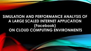 SIMULATION AND PERFORMANCE ANALYSIS OF
A LARGE SCALED INTERNET APPLICATION
(Facebook)
ON CLOUD COMPUTING ENVIRONMENTS
 