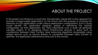 ABOUT THE PROJECT
In this project we introduce a novel tool, CloudAnalyst, along with a new approach to
simulate a large-scaled applications on the Cloud with the purpose of studying the
behavior of such applications under various deployment configurations. Such a study
would benefit the application designers greatly in identifying the optimal
configuration for their application. But more importantly such a study will generate
valuable insights in to designing Cloud infrastructure services in areas such as
coordination between Data Centers, load balancing algorithms andpossible value
added services such as Service Brokers to coordinate between Data Centers to
optimize the application performance and cost to the owners.
 