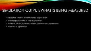 SIMULATION OUTPUT/WHAT IS BEING MEASURED
• Response time of the simulated application
• The usage patterns of the application
• The time taken by data centers to service a user request
• The cost of operation
 