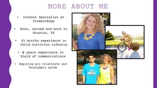 MORE ABOUT ME
• Content Specialist at
PrimeroEdge
• Born, raised and work in
Houston, TX
• 11 months experience in
child nutrition industry
• 6 years experience in
field of communications
• Aspiring pro triathlete and
Paralympic guide
 