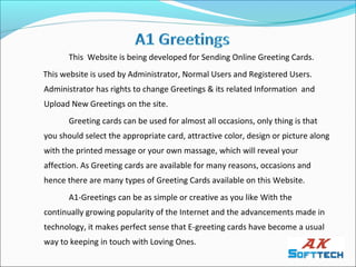 This Website is being developed for Sending Online Greeting Cards.
This website is used by Administrator, Normal Users and Registered Users.
Administrator has rights to change Greetings & its related Information and
Upload New Greetings on the site.
       Greeting cards can be used for almost all occasions, only thing is that
you should select the appropriate card, attractive color, design or picture along
with the printed message or your own massage, which will reveal your
affection. As Greeting cards are available for many reasons, occasions and
hence there are many types of Greeting Cards available on this Website.
       A1-Greetings can be as simple or creative as you like With the
continually growing popularity of the Internet and the advancements made in
technology, it makes perfect sense that E-greeting cards have become a usual
way to keeping in touch with Loving Ones.
 