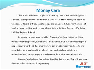 This is windows based application. Money Care is a Financial Engineers
solution. Its single minded dedication is towards Portfolio Management in its
true sense, devoid of frequent churnings and unwanted clutter in the name of
trading opportunities. Various modules of this project are Contacts, Portfolio,
Utilities, Reports & Email.

       In money care we have provided 3 levels of authentication i.e. User
who can view his profile , Admin who can make entry of user and view reports
as per requirement and Superadmin who can create, modify and delete the
records i.e. he is having all the rights. In this project client details are
maintained and various reports are shown as date wise, area wise criteria.

       Money Care believes that safety, Liquidity Returns and Tax efficiency are
the four pillars of Financial Engineering.
 