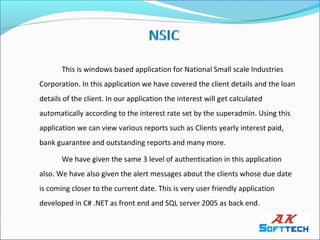 This is windows based application for National Small scale Industries
Corporation. In this application we have covered the client details and the loan
details of the client. In our application the interest will get calculated
automatically according to the interest rate set by the superadmin. Using this
application we can view various reports such as Clients yearly interest paid,
bank guarantee and outstanding reports and many more.

       We have given the same 3 level of authentication in this application
also. We have also given the alert messages about the clients whose due date
is coming closer to the current date. This is very user friendly application
developed in C# .NET as front end and SQL server 2005 as back end.
 