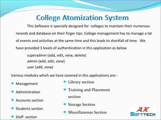 This Software is specially designed for colleges to maintain their numerous
  records and database on their finger tips. College management has to manage a lot
  of events and activities at the same time and this leads to shortfall of time. We
  have provided 3 levels of authentication in this application as below
         superadmin (add, edit, view, delete)
         admin (add, edit, view)
         user (add, view)

Various modules which we have covered in this applications are:-

 Management                    Library section

                                Training and Placement
 Administration
                                  section
 Accounts section
                                Storage Section
 Students section
                                Miscellaneous Section
 Staff section
 