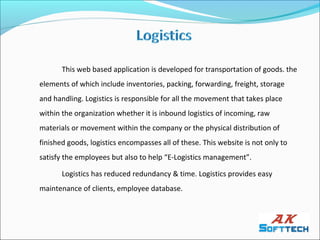 This web based application is developed for transportation of goods. the
elements of which include inventories, packing, forwarding, freight, storage
and handling. Logistics is responsible for all the movement that takes place
within the organization whether it is inbound logistics of incoming, raw
materials or movement within the company or the physical distribution of
finished goods, logistics encompasses all of these. This website is not only to
satisfy the employees but also to help “E-Logistics management”.

       Logistics has reduced redundancy & time. Logistics provides easy
maintenance of clients, employee database.
 