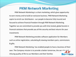 PKM Network Marketing is a chain marketing, which gives opportunity
to earn money and to build an exclusive business. PKM Network Marketing
aspire to enrich our distributors - our people to become fully insured and
focused to achieve financial freedom through PKM Network Marketing.
Together we are committed to provide you with time tested, global brands in
financial solutions that provide you all the security and best returns for your
investments

       PKM Network Marketing provides software application for Members
such as online registration, calculating & viewing members pairs, commissions
& gifts.
       PKM Network Marketing has enabled people to have a business of their
own. The Company mission is to provide a better tomorrow, the security and
infusing quality of life to our Members and their families
 