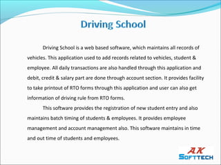 Driving School is a web based software, which maintains all records of
vehicles. This application used to add records related to vehicles, student &
employee. All daily transactions are also handled through this application and
debit, credit & salary part are done through account section. It provides facility
to take printout of RTO forms through this application and user can also get
information of driving rule from RTO forms.
       This software provides the registration of new student entry and also
maintains batch timing of students & employees. It provides employee
management and account management also. This software maintains in time
and out time of students and employees.
 