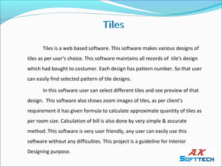 Tiles is a web based software. This software makes various designs of
tiles as per user's choice. This software maintains all records of tile's design
which had bought to costumer. Each design has pattern number. So that user
can easily find selected pattern of tile designs.

       In this software user can select different tiles and see preview of that
design. This software also shows zoom images of tiles, as per client's
requirement it has given formula to calculate approximate quantity of tiles as
per room size. Calculation of bill is also done by very simple & accurate
method. This software is very user friendly, any user can easily use this
software without any difficulties. This project is a guideline for Interior
Designing purpose.
 