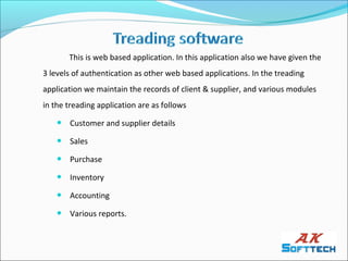 This is web based application. In this application also we have given the
3 levels of authentication as other web based applications. In the treading
application we maintain the records of client & supplier, and various modules
in the treading application are as follows
       Customer and supplier details
       Sales
       Purchase
       Inventory
       Accounting
       Various reports.
 