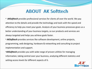 • AKSofttech provides professional services for clients all over the world. We pay
attention to the details and provide the technology and tools with the speed and
efficiency to help you meet your goals. Analysis of your business processes gives us a
better understanding of your business targets, so our products and services are
always targeted and helps you achieve goals faster.
• AKSofttech provides services like software development, online projects,
programming, web designing, hardware & networking and consulting to project
implementation and support.
•AKSofttech provides you with wide range of proven utilities for managing
information, taking control over your business, analyzing different statistics and
setting access levels for different aspects of it.
 
