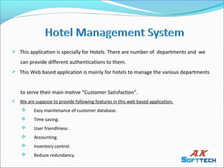  This application is specially for Hotels. There are number of departments and we
    can provide different authentications to them.
 This Web based application is mainly for hotels to manage the various departments


    to serve their main motive “Customer Satisfaction”.
 We are suppose to provide following features in this web based application.
         Easy maintenance of customer database.
         Time saving.
         User friendliness .
         Accounting.
         Inventory control.
         Reduce redundancy.
 