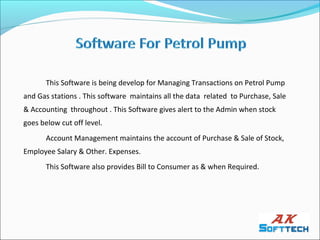 This Software is being develop for Managing Transactions on Petrol Pump
and Gas stations . This software maintains all the data related to Purchase, Sale
& Accounting throughout . This Software gives alert to the Admin when stock
goes below cut off level.
       Account Management maintains the account of Purchase & Sale of Stock,
Employee Salary & Other. Expenses.
       This Software also provides Bill to Consumer as & when Required.
 