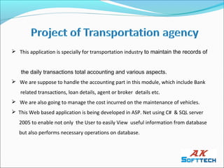  This application is specially for transportation industry to maintain the records of


    the daily transactions total accounting and various aspects.
 We are suppose to handle the accounting part in this module, which include Bank
   related transactions, loan details, agent or broker details etc.
 We are also going to manage the cost incurred on the maintenance of vehicles.
 This Web based application is being developed in ASP. Net using C# & SQL server
   2005 to enable not only the User to easily View useful information from database
   but also performs necessary operations on database.
 