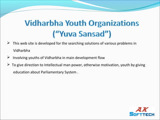  This web site is developed for the searching solutions of various problems in
   Vidharbha
 Involving youths of Vidharbha in main development flow
 To give direction to Intellectual man power, otherwise motivation, youth by giving
   education about Parliamentary System .
 