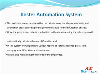 This system is mainly developed for the calculation of the allotment of seats and
  promotion order according to the government rule for the bifurcation of seats.
Once the government criteria is submitted in the database using the rule system will


  automatically calculate the seats bifurcation and
In this system we will generate various reports as Total sanctioned posts, total
  category wise bifurcation and many more.
We are also maintaining the records of the employees.
 