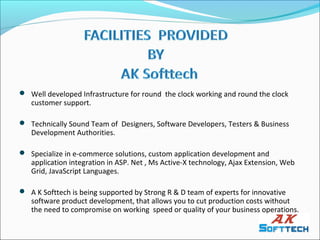  Well developed Infrastructure for round the clock working and round the clock
   customer support.

 Technically Sound Team of Designers, Software Developers, Testers & Business
   Development Authorities.

 Specialize in e-commerce solutions, custom application development and
   application integration in ASP. Net , Ms Active-X technology, Ajax Extension, Web
   Grid, JavaScript Languages.

 A K Softtech is being supported by Strong R & D team of experts for innovative
   software product development, that allows you to cut production costs without
   the need to compromise on working speed or quality of your business operations.
 
