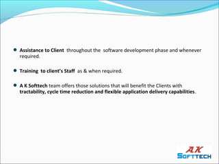 Assistance to Client throughout the software development phase and whenever
  required.

 Training to client’s Staff as & when required.

 A K Softtech team offers those solutions that will benefit the Clients with
  tractability, cycle time reduction and flexible application delivery capabilities.
 