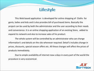 This Web based application is developed for online shopping of Cloths for
gents, ladies and kids and it also provides bill of purchased items. Basically the
project can be used by both the administrator and the user according to their needs
and convenience. It is an online shopping application of an existing Store, added to
expand its network and also to increase sales of his product.
       The whole system will be controlled by an administrator who can change
information’s and details on the site whenever required. Detail’s includes change in
prices, discounts, special season offers etc. All these changes will affect the prices of
products immediately.
       Due to ample availability of internet now a days in every part of the world the
procedure is very economical.
 