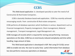 This Web based application is developed specially to cater the need of all
Construction & Real Estate Companies .
      CCBS is basically Database based web application. CCBS has recently achieved
encouraging results from construction & Real estate companies .
CCBS performs all database operators which facilitates in various department such as
Financial management, Property management, Client management, Material
management , Transport management, Legal Management etc.
CCBS manages all records which is required for storing and performing necessary
operations on the data. CCBS has an enormously reduced complexity and time while
handling large amount of data.
      This Web based application is developed in ASP. Net using C# & SQL server
2005 to enable not only the User to easily View useful information from database
but also performs necessary operations on database.
 