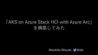 「AKS on Azure Stack HCI with Azure Arc」
を構築してみた
@ebiMasahiko Ebisuda
 