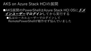AKS on Azure Stack HCIの展開
◼AKS展開のPowerShellはAzure Stack HCI OSにドメ
インユーザーでログインしてから実行する
◼私はローカルユーザーでログインして
RemotePowerShellが...