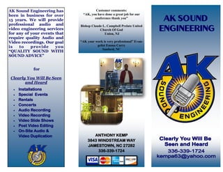 AK Sound Engineering has               Customer comments:
been in business for over      “AK, you have done a great job for our
                                      conference thank you”
15 years. We will provide
professional audio and        Bishop Claude L. Campbell Prelate United
video engineering services                Church Of God
for any of your events that                  Union, NJ
require quality Audio and
Video recordings. Our goal    “AK your work is very professional” Evan-
is   to    provide     you              gelist Emma Curry
                                            Sanford, NC
“QUALITY SOUND WITH
SOUND ADVICE”


             for

Clearly You Will Be Seen
       and Heard
     Installations
     Special Events
     Rentals
     Concerts
     Audio Recording
     Video Recording
     Video Slide Shows
     Post Video Editing
     On-Site Audio &
      Video Duplication              ANTHONY KEMP
                                  3843 WINDSTREAM WAY
                                  JAMESTOWN, NC 27282
                                       336-339-1724
 