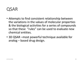 QSAR
• Attempts to find consistent relationship between
the variations in the values of molecular properties
& the biological activities for a series of compounds
so that these “rules” can be used to evaluate new
chemical entities.
• 3D QSAR –most powerful technique available for
analog – based drug design.
22-04-2016 10
 