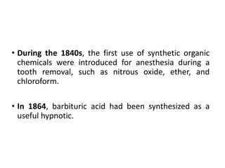 • During the 1840s, the first use of synthetic organic
chemicals were introduced for anesthesia during a
tooth removal, such as nitrous oxide, ether, and
chloroform.
• In 1864, barbituric acid had been synthesized as a
useful hypnotic.
 