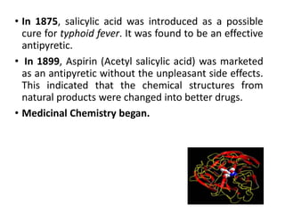• In 1875, salicylic acid was introduced as a possible
cure for typhoid fever. It was found to be an effective
antipyretic.
• In 1899, Aspirin (Acetyl salicylic acid) was marketed
as an antipyretic without the unpleasant side effects.
This indicated that the chemical structures from
natural products were changed into better drugs.
• Medicinal Chemistry began.
 