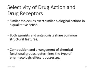 Selectivity of Drug Action and
Drug Receptors
• Similar molecules exert similar biological actions in
a qualitative sense.
• Both agonists and antagonists share common
structural features.
• Composition and arrangement of chemical
functional groups, determines the type of
pharmacologic effect it possesses.
22-04-2016 16
 