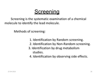 Screening
Screening is the systematic examination of a chemical
molecule to identify the lead molecule.
Methods of screening:
1. Identification by Random screening.
2. Identification by Non-Random screening.
3. Identification by drug metabolism
studies.
4. Identification by observing side effects.
22-04-2016 18
 
