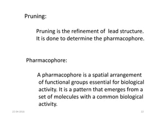 Pruning:
Pruning is the refinement of lead structure.
It is done to determine the pharmacophore.
Pharmacophore:
A pharmacophore is a spatial arrangement
of functional groups essential for biological
activity. It is a pattern that emerges from a
set of molecules with a common biological
activity.
22-04-2016 22
 