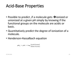 Acid-Base Properties
• Possible to predict ,if a molecule gets ionized or
unionized at a given pH simply by knowing if the
functional groups on the molecule are acidic or
basic.
• Quantitatively predict the degree of ionization of a
molecule.
• Henderson-Hassalbach equation
22-04-2016 25
 