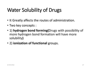 Water Solubility of Drugs
• It Greatly affects the routes of administration.
• Two key concepts :
• 1) hydrogen bond forming(Drugs with possibility of
more hydrogen bond formation will have more
solubility)
• 2) ionization of functional groups.
22-04-2016 27
 