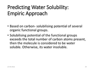 Predicting Water Solubility:
Empiric Approach
• Based on carbon- solubilising potential of several
organic functional groups.
• Solubilising potential of the functional groups
exceeds the total number of carbon atoms present,
then the molecule is considered to be water
soluble. Otherwise, its water insoluble.
22-04-2016 29
 