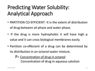 Predicting Water Solubility:
Analytical Approach
• PARTITION CO-EFFICIENT- It is the extent of distribution
of drug between oil phase and water phase.
• If the drug is more hydrophobic it will have high p
value and it can cross biological membranes easily.
• Partition co-effecient of a drug can be determined by
its distribution in an octanol-water mixture.
P= Concentration of drug in octanol
Concentration of drug in aqueous solution
22-04-2016 31
 