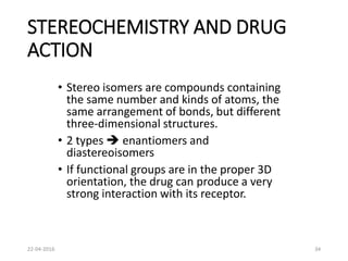 STEREOCHEMISTRY AND DRUG
ACTION
• Stereo isomers are compounds containing
the same number and kinds of atoms, the
same arrangement of bonds, but different
three-dimensional structures.
• 2 types  enantiomers and
diastereoisomers
• If functional groups are in the proper 3D
orientation, the drug can produce a very
strong interaction with its receptor.
22-04-2016 34
 