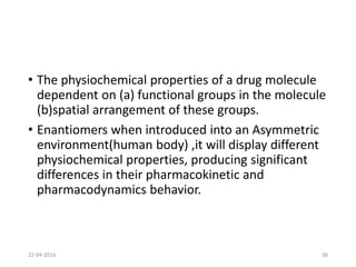 • The physiochemical properties of a drug molecule
dependent on (a) functional groups in the molecule
(b)spatial arrangement of these groups.
• Enantiomers when introduced into an Asymmetric
environment(human body) ,it will display different
physiochemical properties, producing significant
differences in their pharmacokinetic and
pharmacodynamics behavior.
22-04-2016 36
 