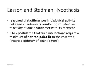Easson and Stedman Hypothesis
• reasoned that differences in biological activity
between enantiomers resulted from selective
reactivity of one enantiomer with its receptor.
• They postulated that such interactions require a
minimum of a three-point fit to the receptor.
(incerase potency of enantiomers)
22-04-2016 37
 