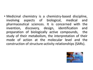 • Medicinal chemistry is a chemistry-based discipline,
involving aspects of biological, medical and
pharmaceutical sciences. It is concerned with the
invention, discovery, design, identification and
preparation of biologically active compounds, the
study of their metabolism, the interpretation of their
mode of action at the molecular level and the
construction of structure-activity relationships (SARs).
 