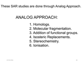 These SAR studies are done through Analog Approach.
ANALOG APPROACH:
1. Homologs.
2. Molecular fragmentation.
3. Addition of functional groups.
4. Isosteric Replacements.
5. Stereochemistry.
6. Ionisation.
22-04-2016 44
 
